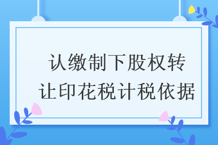 認(rèn)繳制下股權(quán)轉(zhuǎn)讓印花稅計(jì)稅依據(jù)