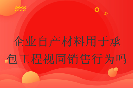企業自產材料用于承包工程視同銷售行為嗎