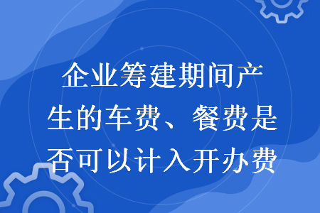 企業(yè)籌建期間產(chǎn)生的車費、餐費是否可以計入開辦費