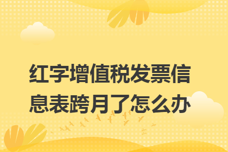 紅字增值稅發(fā)票信息表跨月了怎么辦