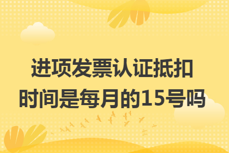 進項發票認證抵扣時間是每月的15號嗎