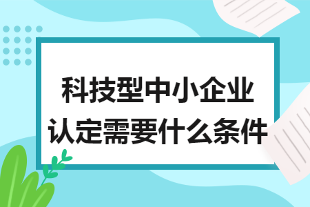 科技型中小企業(yè)認(rèn)定需要什么條件