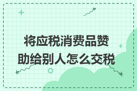 將應稅消費品贊助給別人怎么交稅
