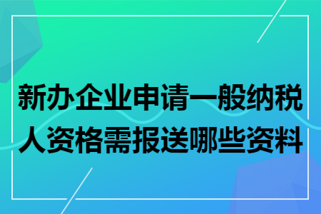 新辦企業申請一般納稅人資格需報送哪些資料