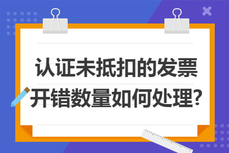 認(rèn)證未抵扣的發(fā)票開錯(cuò)數(shù)量如何處理?