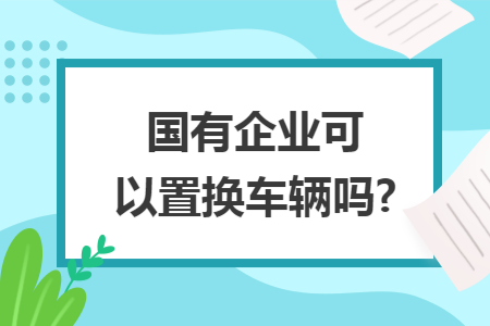 國有企業可以置換車輛嗎?