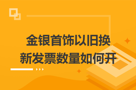 金銀首飾以舊換新發(fā)票數(shù)量如何開