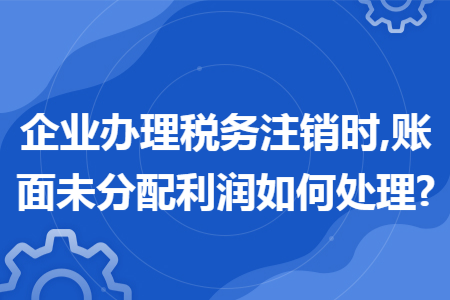 企業(yè)辦理稅務(wù)注銷時,賬面未分配利潤如何處理?