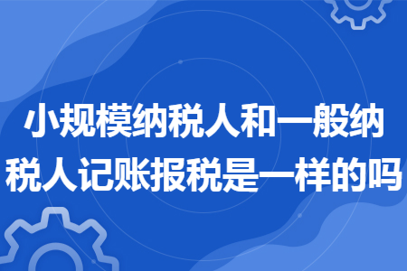 小規模納稅人和一般納稅人記賬報稅是一樣的嗎
